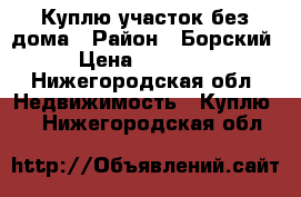 Куплю участок без дома › Район ­ Борский › Цена ­ 50 000 - Нижегородская обл. Недвижимость » Куплю   . Нижегородская обл.